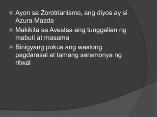  Ayon sa Zorotrianismo, ang diyos ay si 
Azura Mazda 
 Makikita sa Avestsa ang tunggalian ng 
mabuti at masama 
 Binigyang pokus ang wastong 
pagdarasal at tamang seremonya ng 
ritwal 
 