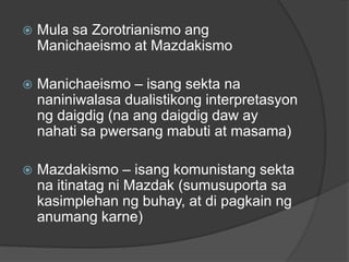  Mula sa Zorotrianismo ang 
Manichaeismo at Mazdakismo 
 Manichaeismo – isang sekta na 
naniniwalasa dualistikong interpretasyon 
ng daigdig (na ang daigdig daw ay 
nahati sa pwersang mabuti at masama) 
 Mazdakismo – isang komunistang sekta 
na itinatag ni Mazdak (sumusuporta sa 
kasimplehan ng buhay, at di pagkain ng 
anumang karne) 
 