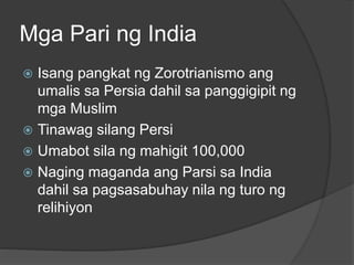 Mga Pari ng India 
 Isang pangkat ng Zorotrianismo ang 
umalis sa Persia dahil sa panggigipit ng 
mga Muslim 
 Tinawag silang Persi 
 Umabot sila ng mahigit 100,000 
 Naging maganda ang Parsi sa India 
dahil sa pagsasabuhay nila ng turo ng 
relihiyon 
