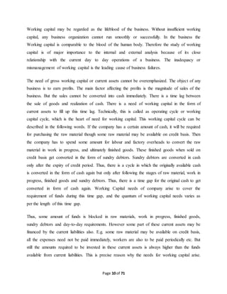 Working capital may be regarded as the lifeblood of the business. Without insufficient working 
capital, any business organization cannot run smoothly or successfully. In the business the 
Working capital is comparable to the blood of the human body. Therefore the study of working 
capital is of major importance to the internal and external analysis because of its close 
relationship with the current day to day operations of a business. The inadequacy or 
mismanagement of working capital is the leading cause of business failures. 
The need of gross working capital or current assets cannot be overemphasized. The object of any 
business is to earn profits. The main factor affecting the profits is the magnitude of sales of the 
business. But the sales cannot be converted into cash immediately. There is a time lag between 
the sale of goods and realization of cash. There is a need of working capital in the form of 
current assets to fill up this time lag. Technically, this is called as operating cycle or working 
capital cycle, which is the heart of need for working capital. This working capital cycle can be 
described in the following words. If the company has a certain amount of cash, it will be required 
for purchasing the raw material though some raw material may be available on credit basis. Then 
the company has to spend some amount for labour and factory overheads to convert the raw 
material in work in progress, and ultimately finished goods. These finished goods when sold on 
credit basis get converted in the form of sundry debtors. Sundry debtors are converted in cash 
only after the expiry of credit period. Thus, there is a cycle in which the originally available cash 
is converted in the form of cash again but only after following the stages of raw material, work in 
progress, finished goods and sundry debtors. Thus, there is a time gap for the original cash to get 
converted in form of cash again. Working Capital needs of company arise to cover the 
requirement of funds during this time gap, and the quantum of working capital needs varies as 
per the length of this time gap. 
Thus, some amount of funds is blocked in raw materials, work in progress, finished goods, 
sundry debtors and day-to-day requirements. However some part of these current assets may be 
financed by the current liabilities also. E.g. some raw material may be available on credit basis, 
all the expenses need not be paid immediately, workers are also to be paid periodically etc. But 
still the amounts required to be invested in these current assets is always higher than the funds 
available from current liabilities. This is precise reason why the needs for working capital arise. 
Page 10 of 71 
 
