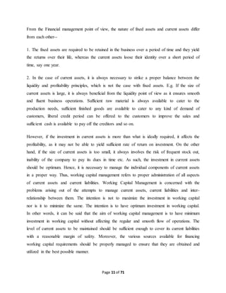 From the Financial management point of view, the nature of fixed assets and current assets differ 
from each other-- 
1. The fixed assets are required to be retained in the business over a period of time and they yield 
the returns over their life, whereas the current assets loose their identity over a short period of 
time, say one year. 
2. In the case of current assets, it is always necessary to strike a proper balance between the 
liquidity and profitability principles, which is not the case with fixed assets. E.g. If the size of 
current assets is large, it is always beneficial from the liquidity point of view as it ensures smooth 
and fluent business operations. Sufficient raw material is always available to cater to the 
production needs, sufficient finished goods are available to cater to any kind of demand of 
customers, liberal credit period can be offered to the customers to improve the sales and 
sufficient cash is available to pay off the creditors and so on. 
However, if the investment in current assets is more than what is ideally required, it affects the 
profitability, as it may not be able to yield sufficient rate of return on investment. On the other 
hand, if the size of current assets is too small, it always involves the risk of frequent stock out, 
inability of the company to pay its dues in time etc. As such, the investment in current assets 
should be optimum. Hence, it is necessary to manage the individual components of current assets 
in a proper way. Thus, working capital management refers to proper administration of all aspects 
of current assets and current liabilities. Working Capital Management is concerned with the 
problems arising out of the attempts to manage current assets, current liabilities and inter-relationship 
between them. The intention is not to maximize the investment in working capital 
nor is it to minimize the same. The intention is to have optimum investment in working capital. 
In other words, it can be said that the aim of working capital management is to have minimum 
investment in working capital without affecting the regular and smooth flow of operations. The 
level of current assets to be maintained should be sufficient enough to cover its current liabilities 
with a reasonable margin of safety. Moreover, the various sources available for financing 
working capital requirements should be properly managed to ensure that they are obtained and 
utilized in the best possible manner. 
Page 11 of 71 
 