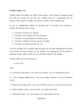 Page 12 of 71 
Working Capital Cycle 
Working capital cycle indicates the length of time between a firm’s paying for materials entering 
into stock and receiving the cash from sale of finished goods. In a manufacturing firm, the 
duration of time required to complete the sequence of events is called operating cycle. 
In case of a manufacturing company, the operating cycle is the length of time necessary to 
complete the following cycle of events – 
1. Conversion of cash into raw materials 
2. Conversion of raw materials into work-in-progress 
3. Conversion of work-in-progress into finished goods 
4. Conversion of finished goods into accounts receivables 
5. Conversion of accounts receivable into cash 
The above operating cycle is repeated again and again over the period depending upon the nature 
of the business and type of product etc. the duration of the operating cycle for the purpose of 
estimating working capital is equal to the sum of duration allowed by the suppliers. 
Working capital cycle can be expressed as 
R+W+F+D+C 
Where, 
R - raw material storage period = avg. stock of raw material / avg. cost of production per day 
W – work in progress holding period = avg. work in progress inventory / avg. cost of production 
per day 
F – finished goods storage period = avg. stock of finished goods / avg. cost of goods sold per day 
D – debtors collection period = avg. book debts / avg. credit sales per day 
C – credit period availed = avg. trade creditors avg. credit purchases per day. 
 