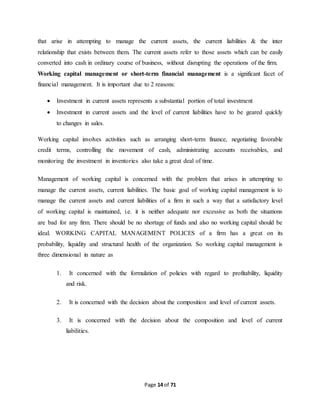 that arise in attempting to manage the current assets, the current liabilities & the inter 
relationship that exists between them. The current assets refer to those assets which can be easily 
converted into cash in ordinary course of business, without disrupting the operations of the firm. 
Working capital management or short-term financial management is a significant facet of 
financial management. It is important due to 2 reasons: 
 Investment in current assets represents a substantial portion of total investment 
 Investment in current assets and the level of current liabilities have to be geared quickly 
Page 14 of 71 
to changes in sales. 
Working capital involves activities such as arranging short-term finance, negotiating favorable 
credit terms, controlling the movement of cash, administrating accounts receivables, and 
monitoring the investment in inventories also take a great deal of time. 
Management of working capital is concerned with the problem that arises in attempting to 
manage the current assets, current liabilities. The basic goal of working capital management is to 
manage the current assets and current liabilities of a firm in such a way that a satisfactory level 
of working capital is maintained, i.e. it is neither adequate nor excessive as both the situations 
are bad for any firm. There should be no shortage of funds and also no working capital should be 
ideal. WORKING CAPITAL MANAGEMENT POLICES of a firm has a great on its 
probability, liquidity and structural health of the organization. So working capital management is 
three dimensional in nature as 
1. It concerned with the formulation of policies with regard to profitability, liquidity 
and risk. 
2. It is concerned with the decision about the composition and level of current assets. 
3. It is concerned with the decision about the composition and level of current 
liabilities. 
 