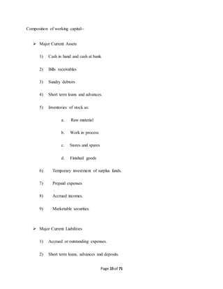 Page 15 of 71 
Composition of working capital-- 
 Major Current Assets 
1) Cash in hand and cash at bank 
2) Bills receivables 
3) Sundry debtors 
4) Short term loans and advances. 
5) Inventories of stock as: 
a. Raw material 
b. Work in process 
c. Stores and spares 
d. Finished goods 
6) Temporary investment of surplus funds. 
7) Prepaid expenses 
8) Accrued incomes. 
9) Marketable securities. 
 Major Current Liabilities 
1) Accrued or outstanding expenses. 
2) Short term loans, advances and deposits. 
 