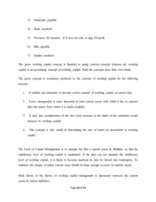Page 16 of 71 
3) Dividends payable. 
4) Bank overdraft. 
5) Provision for taxation , if it does not amt. to app. Of profit. 
6) Bills payable. 
7) Sundry creditors. 
The gross working capital concept is financial or going concern concept whereas net working 
capital is an accounting concept of working capital. Both the concepts have their own merits. 
The gross concept is sometimes preferred to the concept of working capital for the following 
reasons: 
1. It enables the enterprise to provide correct amount of working capital at correct time. 
2. Every management is more interested in total current assets with which it has to operate 
then the source from where it is made available. 
3. It take into consideration of the fact every increase in the funds of the enterprise would 
increase its working capital. 
4. This concept is also useful in determining the rate of return on investments in working 
capital. 
The Goal of Capital Management is to manage the firm s current assets & liabilities, so that the 
satisfactory level of working capital is maintained. If the firm can not maintain the satisfactory 
level of working capital, it is likely to become insolvent & may be forced into bankruptcy. To 
maintain the margin of safety current asset should be large enough to cover its current assets. 
Main theme of the theory of working capital management is interaction between the current 
assets & current liabilities. 
 