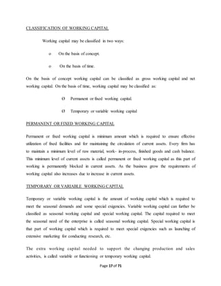 CLASSIFICATION OF WORKING CAPITAL 
Working capital may be classified in two ways: 
Page 17 of 71 
o On the basis of concept. 
o On the basis of time. 
On the basis of concept working capital can be classified as gross working capital and net 
working capital. On the basis of time, working capital may be classified as: 
Ø Permanent or fixed working capital. 
Ø Temporary or variable working capital 
PERMANENT OR FIXED WORKING CAPITAL 
Permanent or fixed working capital is minimum amount which is required to ensure effective 
utilization of fixed facilities and for maintaining the circulation of current assets. Every firm has 
to maintain a minimum level of raw material, work- in-process, finished goods and cash balance. 
This minimum level of current assets is called permanent or fixed working capital as this part of 
working is permanently blocked in current assets. As the business grow the requirements of 
working capital also increases due to increase in current assets. 
TEMPORARY OR VARIABLE WORKING CAPITAL 
Temporary or variable working capital is the amount of working capital which is required to 
meet the seasonal demands and some special exigencies. Variable working capital can further be 
classified as seasonal working capital and special working capital. The capital required to meet 
the seasonal need of the enterprise is called seasonal working capital. Special working capital is 
that part of working capital which is required to meet special exigencies such as launching of 
extensive marketing for conducting research, etc. 
The extra working capital needed to support the changing production and sales 
activities, is called variable or functioning or temporary working capital. 
 