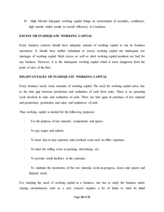 Ø High Morale: Adequate working capital brings an environment of securities, confidence, 
high morale which results in overall efficiency in a business. 
EXCESS OR INADEQUATE WORKING CAPITAL 
Every business concern should have adequate amount of working capital to run its business 
operations. It should have neither redundant or excess working capital nor inadequate nor 
shortages of working capital. Both excess as well as short working capital positions are bad for 
any business. However, it is the inadequate working capital which is more dangerous from the 
point of view of the firm. 
DISADVANTAGES OF INADEQUATE WORKING CAPITAL 
Every business needs some amounts of working capital. The need for working capital arises due 
to the time gap between production and realization of cash from sales. There is an operating 
cycle involved in sales and realization of cash. There are time gaps in purchase of raw material 
and production; production and sales; and realization of cash. 
Thus working capital is needed for the following purposes: 
· For the purpose of raw material, components and spares. 
Page 19 of 71 
· To pay wages and salaries 
· To incur day-to-day expenses and overload costs such as office expenses. 
· To meet the selling costs as packing, advertising, etc. 
· To provide credit facilities to the customer. 
· To maintain the inventories of the raw material, work-in-progress, stores and spares and 
finished stock. 
For studying the need of working capital in a business, one has to study the business under 
varying circumstances such as a new concern requires a lot of funds to meet its initial 
 