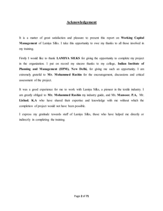 Acknowledgement 
It is a matter of great satisfaction and pleasure to present this report on Working Capital 
Management of Lamiya Silks. I take this opportunity to owe my thanks to all those involved in 
my training. 
Firstly I would like to thank LAMIYA SILKS for giving the opportunity to complete my project 
in the organization. I put on record my sincere thanks to my college, Indian Institute of 
Planning and Management (IIPM), New Delhi, for giving me such an opportunity. I am 
extremely grateful to Mr. Mohammed Rashin for the encouragement, discussions and critical 
assessment of the project. 
It was a good experience for me to work with Lamiya Silks, a pioneer in the textile industry. I 
am greatly obliged to Mr. Mohammed Rashin my industry guide, and Mr. Mansoor. P.A, Mr. 
Lishad. K.A who have shared their expertise and knowledge with me without which the 
completion of project would not have been possible. 
I express my gratitude towards staff of Lamiya Silks, those who have helped me directly or 
indirectly in completing the training. 
Page 2 of 71 
 