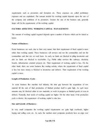requirements such as promotion and formation etc. These expenses are called preliminary 
expenses and are capitalized. The amount needed for working capital depends upon the size of 
the company and ambitions of its promoters. Greater the size of the business unit, generally 
larger will be the requirements of the working capital. 
FACTORS AFFECTING WORKING CAPITAL MANAGEMENT 
The amount of working capital required depends upon a number of factors which can be stated as 
below 
Page 20 of 71 
Nature of Business: 
Some businesses are such, due to their very nature, that their requirement of fixed capital is more 
rather than working capital. These businesses sell services and not the commodities and not the 
commodities and that too on cash basis. As such, no funds are blocked in piling inventories and 
also no funds are blocked in receivables. E.g. Public utility services like railways, electricity 
boards, infrastructure oriented projects etc. Their requirement of working capital is less. On the 
other hand, there are some business like trading activity, where the requirement of fixed capital 
is less but more money is blocked in inventories and debtors. Their requirement of the working 
capital is more. 
Length of Production Cycle: 
In some business like machine tool industry, the time gap between the acquisitions of raw 
material till the end of final production of finished product itself is quite high. As such more 
amounts may be blocked either in raw materials, or work in progress or finished goods or even in 
debtors. Naturally, their needs of working capital are higher. On the other hand, if the production 
cycle is shorter, the requirement of working capital is also less. 
Size and Growth of Business: 
In very small companies the working capital requirements are quite high overheads, higher 
buying and selling costs etc. As such, the medium sized companies positively have an edge over 
 