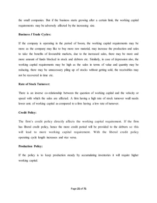 the small companies. But if the business starts growing after a certain limit, the working capital 
requirements may be adversely affected by the increasing size. 
Page 21 of 71 
Business I Trade Cycles: 
If the company is operating in the period of boom, the working capital requirements may be 
more as the company may like to buy more raw material, may increase the production and sales 
to take the benefits of favourable markets, due to the increased sales, there may be more and 
more amount of funds blocked in stock and debtors etc. Similarly, in case of depression also, the 
working capital requirements may be high as the sales in terms of value and quantity may be 
reducing, there may be unnecessary piling up of stocks without getting sold, the receivables may 
not be recovered in time etc. 
Rate of Stock Turnover: 
There is an inverse co-relationship between the question of working capital and the velocity or 
speed with which the sales are affected. A firm having a high rate of stock turnover wuill needs 
lower amt. of working capital as compared to a firm having a low rate of turnover. 
Credit Policy: 
The firm’s credit policy directly affects the working capital requirement. If the firm 
has liberal credit policy, hence the more credit period will be provided to the debtors so this 
will lead to more working capital requirement. With the liberal credit policy 
operating cycle length increases and vice versa. 
Production Policy: 
If the policy is to keep production steady by accumulating inventories it will require higher 
working capital. 
 