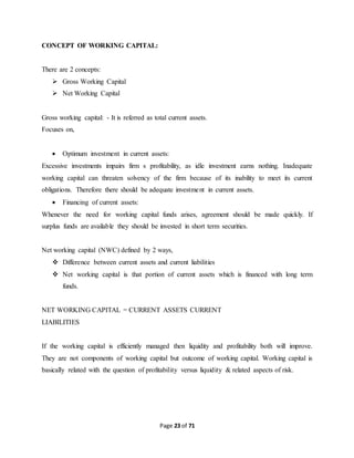 Page 23 of 71 
CONCEPT OF WORKING CAPITAL: 
There are 2 concepts: 
 Gross Working Capital 
 Net Working Capital 
Gross working capital: - It is referred as total current assets. 
Focuses on, 
 Optimum investment in current assets: 
Excessive investments impairs firm s profitability, as idle investment earns nothing. Inadequate 
working capital can threaten solvency of the firm because of its inability to meet its current 
obligations. Therefore there should be adequate investment in current assets. 
 Financing of current assets: 
Whenever the need for working capital funds arises, agreement should be made quickly. If 
surplus funds are available they should be invested in short term securities. 
Net working capital (NWC) defined by 2 ways, 
 Difference between current assets and current liabilities 
 Net working capital is that portion of current assets which is financed with long term 
funds. 
NET WORKING CAPITAL = CURRENT ASSETS CURRENT 
LIABILITIES 
If the working capital is efficiently managed then liquidity and profitability both will improve. 
They are not components of working capital but outcome of working capital. Working capital is 
basically related with the question of profitability versus liquidity & related aspects of risk. 
 