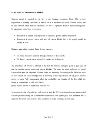 PLANNING OF WORKING CAPITAL: 
Working capital is required to run day to day business operations. Firms differ in their 
requirement of working capital (WC). Firm s aim is to maximize the wealth of share holders and 
to earn sufficient return from its operations. WCM is a significant facet of financial management. 
Its importance stems from two reasons: 
 Investment in current asset represents a substantial portion of total investment. 
 Investment in current assets and level of current liability has to be geared quickly to 
Page 24 of 71 
change in sales. 
Business undertaking required funds for two purposes: 
 To create productive capacity through purchase of fixed assets. 
 To finance current assets required for running of the business. 
The importance of WCM is reflected in the fact that financial managers spend a great deal of 
time in managing current assets and current liabilities. The extent to which profit can be earned 
is dependent upon the magnitude of sales. Sales are necessary for earning profits. However, sales 
do not convert into cash instantly; there is invariably a time lag between sale of goods and the 
receipt of cash. WC management affect the profitability and liquidity of the firm which are 
inversely proportional to each other, hence 
proper balance should be maintained between two. 
To convert the sale of goods into cash, there is need for WC in the form of current asset to deal 
with the problem arising out of immediate realization of cash against good sold. Sufficient WC is 
necessary to sustain sales activity. This is referred to as the operating or cash cycle. 
 