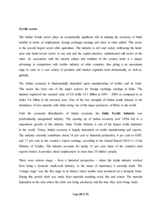 Page 29 of 71 
Textile sector 
The Indian Textile sector plays an exceptionally significant role in shaping the economy of India 
notably in terms of employment, foreign exchange earnings and share in value added. This sector 
is the second largest sector after agriculture. The industry is rich and varied, embracing the hand-spun 
and hand-woven sector at one end and the capital intensive, sophisticated mill sector at the 
other. Its association with the ancient culture and tradition of the country lends it a unique 
advantage in comparison with textiles industry of other countries, thus giving it an uncommon 
edge to cater to a vast variety of products and market segments both domestically, as well as, 
globally. 
The Indian economy is fundamentally depended upon manufacturing of textiles and its trade. 
This sector has been one of the major sources for foreign exchange earnings in India. The 
industry registered has ensured value of US dollar 10.1 Billion in 2003 – 2004 as compared to us 
dollar 9.6 billion in the previous year. One of the key strengths of Indian textile industry is the 
abundance of raw material with India being one of the major producers of fabric in the world. 
Until the economic liberalization of Indian economy, the India Textile Industry was 
predominantly unorganized industry. The opening up of Indian economy post 1990s led to a 
stupendous growth of this industry. India Textile Industry is one of the largest textile industries 
in the world. Today, Indian economy is largely dependent on textile manufacturing and exports. 
The industry currently contributes about 14 per cent to industrial production, 4 per cent to GDP, 
and 17 per cent to the country’s export earnings, according to the Annual Report 2010-11 of the 
Ministry of Textiles. The industry accounts for nearly 12 per cent share of the country's total 
exports basket. It provides direct employment to more than 35 million people. 
There were various stages - from a historical perspective - where the textile industry evolved 
from being a domestic small-scale industry, to the status of supremacy it currently holds. The 
‘cottage stage’ was the first stage in its history where textiles were produced on a domestic basis. 
During this period cloth was made from materials including wool, flax and cotton. The material 
depended on the area where the cloth was being produced, and the time they were being made. 
 