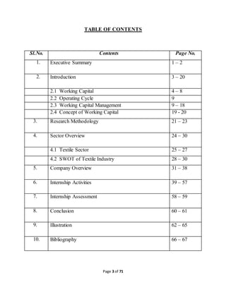 TABLE OF CONTENTS 
Sl.No. Contents Page No. 
1. Executive Summary 1 – 2 
2. Introduction 3 – 20 
2.1 Working Capital 4 – 8 
2.2 Operating Cycle 9 
2.3 Working Capital Management 9 – 18 
2.4 Concept of Working Capital 19 - 20 
3. Research Methodology 21 – 23 
4. Sector Overview 24 – 30 
4.1 Textile Sector 25 – 27 
4.2 SWOT of Textile Industry 28 – 30 
5. Company Overview 31 – 38 
6. Internship Activities 39 – 57 
7. Internship Assessment 58 – 59 
8. Conclusion 60 – 61 
9. Illustration 62 – 65 
10. Bibliography 66 – 67 
Page 3 of 71 
 