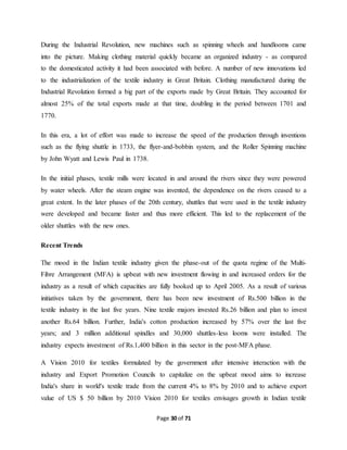 During the Industrial Revolution, new machines such as spinning wheels and handlooms came 
into the picture. Making clothing material quickly became an organized industry - as compared 
to the domesticated activity it had been associated with before. A number of new innovations led 
to the industrialization of the textile industry in Great Britain. Clothing manufactured during the 
Industrial Revolution formed a big part of the exports made by Great Britain. They accounted for 
almost 25% of the total exports made at that time, doubling in the period between 1701 and 
1770. 
In this era, a lot of effort was made to increase the speed of the production through inventions 
such as the flying shuttle in 1733, the flyer-and-bobbin system, and the Roller Spinning machine 
by John Wyatt and Lewis Paul in 1738. 
In the initial phases, textile mills were located in and around the rivers since they were powered 
by water wheels. After the steam engine was invented, the dependence on the rivers ceased to a 
great extent. In the later phases of the 20th century, shuttles that were used in the textile industry 
were developed and became faster and thus more efficient. This led to the replacement of the 
older shuttles with the new ones. 
Page 30 of 71 
Recent Trends 
The mood in the Indian textile industry given the phase-out of the quota regime of the Multi- 
Fibre Arrangement (MFA) is upbeat with new investment flowing in and increased orders for the 
industry as a result of which capacities are fully booked up to April 2005. As a result of various 
initiatives taken by the government, there has been new investment of Rs.500 billion in the 
textile industry in the last five years. Nine textile majors invested Rs.26 billion and plan to invest 
another Rs.64 billion. Further, India's cotton production increased by 57% over the last five 
years; and 3 million additional spindles and 30,000 shuttles-less looms were installed. The 
industry expects investment of Rs.1,400 billion in this sector in the post-MFA phase. 
A Vision 2010 for textiles formulated by the government after intensive interaction with the 
industry and Export Promotion Councils to capitalize on the upbeat mood aims to increase 
India's share in world's textile trade from the current 4% to 8% by 2010 and to achieve export 
value of US $ 50 billion by 2010 Vision 2010 for textiles envisages growth in Indian textile 
 