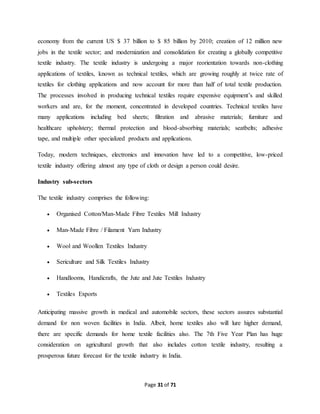 economy from the current US $ 37 billion to $ 85 billion by 2010; creation of 12 million new 
jobs in the textile sector; and modernization and consolidation for creating a globally competitive 
textile industry. The textile industry is undergoing a major reorientation towards non-clothing 
applications of textiles, known as technical textiles, which are growing roughly at twice rate of 
textiles for clothing applications and now account for more than half of total textile production. 
The processes involved in producing technical textiles require expensive equipment’s and skilled 
workers and are, for the moment, concentrated in developed countries. Technical textiles have 
many applications including bed sheets; filtration and abrasive materials; furniture and 
healthcare upholstery; thermal protection and blood-absorbing materials; seatbelts; adhesive 
tape, and multiple other specialized products and applications. 
Today, modern techniques, electronics and innovation have led to a competitive, low-priced 
textile industry offering almost any type of cloth or design a person could desire. 
Page 31 of 71 
Industry sub-sectors 
The textile industry comprises the following: 
 Organised Cotton/Man-Made Fibre Textiles Mill Industry 
 Man-Made Fibre / Filament Yarn Industry 
 Wool and Woollen Textiles Industry 
 Sericulture and Silk Textiles Industry 
 Handlooms, Handicrafts, the Jute and Jute Textiles Industry 
 Textiles Exports 
Anticipating massive growth in medical and automobile sectors, these sectors assures substantial 
demand for non woven facilities in India. Albeit, home textiles also will lure higher demand, 
there are specific demands for home textile facilities also. The 7th Five Year Plan has huge 
consideration on agricultural growth that also includes cotton textile industry, resulting a 
prosperous future forecast for the textile industry in India. 
 
