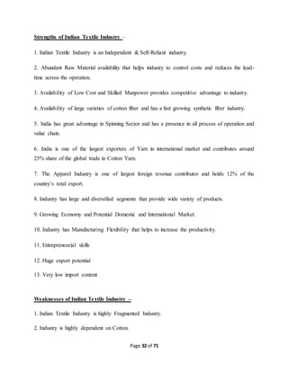 Page 32 of 71 
Strengths of Indian Textile Industry – 
1. Indian Textile Industry is an Independent & Self-Reliant industry. 
2. Abundant Raw Material availability that helps industry to control costs and reduces the lead-time 
across the operation. 
3. Availability of Low Cost and Skilled Manpower provides competitive advantage to industry. 
4. Availability of large varieties of cotton fiber and has a fast growing synthetic fiber industry. 
5. India has great advantage in Spinning Sector and has a presence in all process of operation and 
value chain. 
6. India is one of the largest exporters of Yarn in international market and contributes around 
25% share of the global trade in Cotton Yarn. 
7. The Apparel Industry is one of largest foreign revenue contributor and holds 12% of the 
country’s total export. 
8. Industry has large and diversified segments that provide wide variety of products. 
9. Growing Economy and Potential Domestic and International Market. 
10. Industry has Manufacturing Flexibility that helps to increase the productivity. 
11. Entrepreneurial skills 
12. Huge export potential 
13. Very low import content 
Weaknesses of Indian Textile Industry – 
1. Indian Textile Industry is highly Fragmented Industry. 
2. Industry is highly dependent on Cotton. 
 