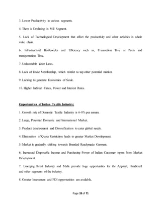 Page 33 of 71 
3. Lower Productivity in various segments. 
4. There is Declining in Mill Segment. 
5. Lack of Technological Development that affect the productivity and other activities in whole 
value chain. 
6. Infrastructural Bottlenecks and Efficiency such as, Transaction Time at Ports and 
transportation Time. 
7. Unfavorable labor Laws. 
8. Lack of Trade Membership, which restrict to tap other potential market. 
9. Lacking to generate Economies of Scale. 
10. Higher Indirect Taxes, Power and Interest Rates. 
Opportunities of Indian Textile Industry: 
1. Growth rate of Domestic Textile Industry is 6-8% per annum. 
2. Large, Potential Domestic and International Market. 
3. Product development and Diversification to cater global needs. 
4. Elimination of Quota Restriction leads to greater Market Development. 
5. Market is gradually shifting towards Branded Readymade Garment. 
6. Increased Disposable Income and Purchasing Power of Indian Customer opens New Market 
Development. 
7. Emerging Retail Industry and Malls provide huge opportunities for the Apparel, Handicraft 
and other segments of the industry. 
8. Greater Investment and FDI opportunities are available. 
 