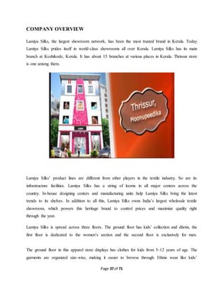 Page 37 of 71 
COMPANY OVERVIEW 
Lamiya Silks, the largest showroom network, has been the most trusted brand in Kerala. Today 
Lamiya Silks prides itself in world-class showrooms all over Kerala. Lamiya Silks has its main 
branch at Kozhikode, Kerala. It has about 15 branches at various places in Kerala. Thrissur store 
is one among them. 
Lamiya Silks’ product lines are different from other players in the textile industry. So are its 
infrastructure facilities. Lamiya Silks has a string of looms in all major centers across the 
country. In-house designing centers and manufacturing units help Lamiya Silks bring the latest 
trends to its shelves. In addition to all this, Lamiya Silks owns India’s largest wholesale textile 
showroom, which powers this heritage brand to control prices and maximize quality right 
through the year. 
Lamiya Silks is spread across three floors. The ground floor has kids’ collection and dhotis, the 
first floor is dedicated to the women’s section and the second floor is exclusively for men. 
The ground floor in this apparel store displays has clothes for kids from 5-12 years of age. The 
garments are organized size-wise, making it easier to browse through. Ethnic wear like kids’ 
 