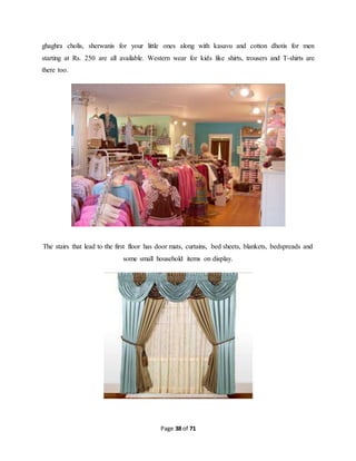 ghaghra cholis, sherwanis for your little ones along with kasavu and cotton dhotis for men 
starting at Rs. 250 are all available. Western wear for kids like shirts, trousers and T-shirts are 
there too. 
The stairs that lead to the first floor has door mats, curtains, bed sheets, blankets, bedspreads and 
some small household items on display. 
Page 38 of 71 
 