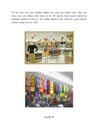 The floor above has sarees including wedding srees, party wear designer sarees, office wear 
cotton sarees and ordinary cotton sarees for Rs. 200 onwards. Salwar kameez material and 
readymade churidars are there too. The wedding collection in this section has a good collection 
of sarees, starting from Rs. 1,500. 
Page 39 of 71 
 