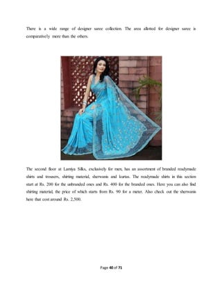 There is a wide range of designer saree collection. The area allotted for designer saree is 
comparatively more than the others. 
The second floor at Lamiya Silks, exclusively for men, has an assortment of branded readymade 
shirts and trousers, shirting material, sherwanis and kurtas. The readymade shirts in this section 
start at Rs. 200 for the unbranded ones and Rs. 400 for the branded ones. Here you can also find 
shirting material, the price of which starts from Rs. 90 for a meter. Also check out the sherwanis 
here that cost around Rs. 2,500. 
Page 40 of 71 
 
