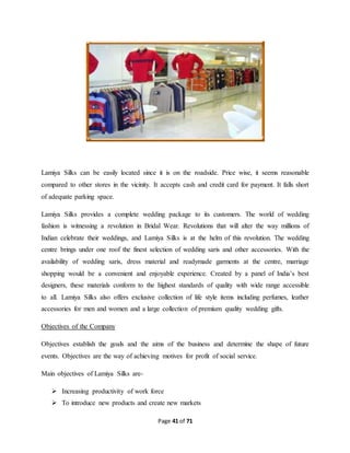 Lamiya Silks can be easily located since it is on the roadside. Price wise, it seems reasonable 
compared to other stores in the vicinity. It accepts cash and credit card for payment. It falls short 
of adequate parking space. 
Lamiya Silks provides a complete wedding package to its customers. The world of wedding 
fashion is witnessing a revolution in Bridal Wear. Revolutions that will alter the way millions of 
Indian celebrate their weddings, and Lamiya Silks is at the helm of this revolution. The wedding 
centre brings under one roof the finest selection of wedding saris and other accessories. With the 
availability of wedding saris, dress material and readymade garments at the centre, marriage 
shopping would be a convenient and enjoyable experience. Created by a panel of India’s best 
designers, these materials conform to the highest standards of quality with wide range accessible 
to all. Lamiya Silks also offers exclusive collection of life style items including perfumes, leather 
accessories for men and women and a large collection of premium quality wedding gifts. 
Page 41 of 71 
Objectives of the Company 
Objectives establish the goals and the aims of the business and determine the shape of future 
events. Objectives are the way of achieving motives for profit of social service. 
Main objectives of Lamiya Silks are- 
 Increasing productivity of work force 
 To introduce new products and create new markets 
 
