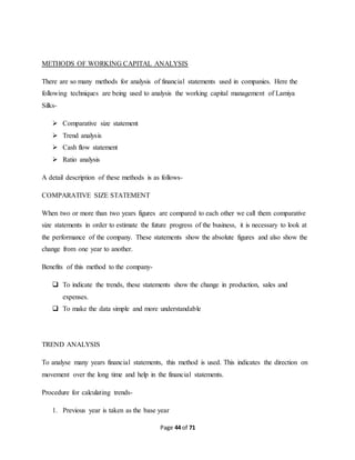 METHODS OF WORKING CAPITAL ANALYSIS 
There are so many methods for analysis of financial statements used in companies. Here the 
following techniques are being used to analysis the working capital management of Lamiya 
Silks- 
Page 44 of 71 
 Comparative size statement 
 Trend analysis 
 Cash flow statement 
 Ratio analysis 
A detail description of these methods is as follows- 
COMPARATIVE SIZE STATEMENT 
When two or more than two years figures are compared to each other we call them comparative 
size statements in order to estimate the future progress of the business, it is necessary to look at 
the performance of the company. These statements show the absolute figures and also show the 
change from one year to another. 
Benefits of this method to the company- 
 To indicate the trends, these statements show the change in production, sales and 
expenses. 
 To make the data simple and more understandable 
TREND ANALYSIS 
To analyse many years financial statements, this method is used. This indicates the direction on 
movement over the long time and help in the financial statements. 
Procedure for calculating trends- 
1. Previous year is taken as the base year 
 