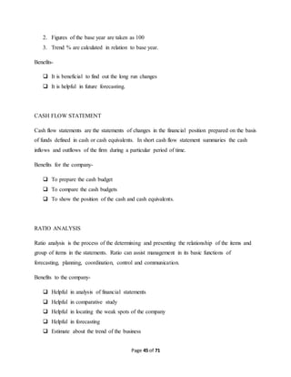 2. Figures of the base year are taken as 100 
3. Trend % are calculated in relation to base year. 
Page 45 of 71 
Benefits- 
 It is beneficial to find out the long run changes 
 It is helpful in future forecasting. 
CASH FLOW STATEMENT 
Cash flow statements are the statements of changes in the financial position prepared on the basis 
of funds defined in cash or cash equivalents. In short cash flow statement summaries the cash 
inflows and outflows of the firm during a particular period of time. 
Benefits for the company- 
 To prepare the cash budget 
 To compare the cash budgets 
 To show the position of the cash and cash equivalents. 
RATIO ANALYSIS 
Ratio analysis is the process of the determining and presenting the relationship of the items and 
group of items in the statements. Ratio can assist management in its basic functions of 
forecasting, planning, coordination, control and communication. 
Benefits to the company- 
 Helpful in analysis of financial statements 
 Helpful in comparative study 
 Helpful in locating the weak spots of the company 
 Helpful in forecasting 
 Estimate about the trend of the business 
 