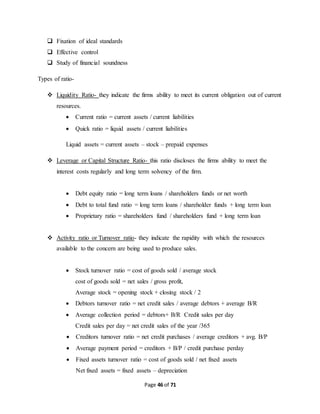 Page 46 of 71 
 Fixation of ideal standards 
 Effective control 
 Study of financial soundness 
Types of ratio- 
 Liquidity Ratio- they indicate the firms ability to meet its current obligation out of current 
resources. 
 Current ratio = current assets / current liabilities 
 Quick ratio = liquid assets / current liabilities 
Liquid assets = current assets – stock – prepaid expenses 
 Leverage or Capital Structure Ratio- this ratio discloses the firms ability to meet the 
interest costs regularly and long term solvency of the firm. 
 Debt equity ratio = long term loans / shareholders funds or net worth 
 Debt to total fund ratio = long term loans / shareholder funds + long term loan 
 Proprietary ratio = shareholders fund / shareholders fund + long term loan 
 Activity ratio or Turnover ratio- they indicate the rapidity with which the resources 
available to the concern are being used to produce sales. 
 Stock turnover ratio = cost of goods sold / average stock 
cost of goods sold = net sales / gross profit, 
Average stock = opening stock + closing stock / 2 
 Debtors turnover ratio = net credit sales / average debtors + average B/R 
 Average collection period = debtors+ B/R Credit sales per day 
Credit sales per day = net credit sales of the year /365 
 Creditors turnover ratio = net credit purchases / average creditors + avg. B/P 
 Average payment period = creditors + B/P / credit purchase perday 
 Fixed assets turnover ratio = cost of goods sold / net fixed assets 
Net fixed assets = fixed assets – depreciation 
 