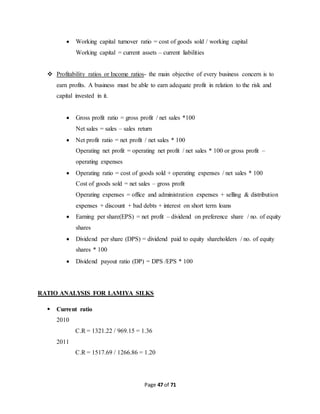  Working capital turnover ratio = cost of goods sold / working capital 
Working capital = current assets – current liabilities 
 Profitability ratios or Income ratios- the main objective of every business concern is to 
earn profits. A business must be able to earn adequate profit in relation to the risk and 
capital invested in it. 
 Gross profit ratio = gross profit / net sales *100 
Net sales = sales – sales return 
 Net profit ratio = net profit / net sales * 100 
Operating net profit = operating net profit / net sales * 100 or gross profit – 
operating expenses 
 Operating ratio = cost of goods sold + operating expenses / net sales * 100 
Cost of goods sold = net sales – gross profit 
Operating expenses = office and administration expenses + selling & distribution 
expenses + discount + bad debts + interest on short term loans 
 Earning per share(EPS) = net profit – dividend on preference share / no. of equity 
Page 47 of 71 
shares 
 Dividend per share (DPS) = dividend paid to equity shareholders / no. of equity 
shares * 100 
 Dividend payout ratio (DP) = DPS /EPS * 100 
RATIO ANALYSIS FOR LAMIYA SILKS 
 Current ratio 
2010 
C.R = 1321.22 / 969.15 = 1.36 
2011 
C.R = 1517.69 / 1266.86 = 1.20 
 
