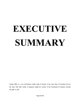 EXECUTIVE 
SUMMARY 
Lamiya Silks is a very well famous textile outlet in Kerala. It has more than 10 branches all over 
the state with wide variety of apparels mainly for women. It has broadened its business towards 
the gulf as well. 
Page 5 of 71 
 