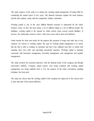 The major purpose of the study is to analyze the working capital management of Lamiya Silks by 
considering the annual report of two years. The financial statement explains the trend analyzes 
and the ratio analyzes along with the comparative balance statements. 
Working capital is one of the most difficult financial concepts to understand for the small-business 
owner. In fact, the term means a lot of different things to a lot of different people. By 
definition, working capital is the amount by which current assets exceed current liabilities. It 
involves the relationship between a firm’s short term assets and its short term liabilities. 
Funds needed for short term needs for the purpose like payment of wages and other day to day 
expenses are known as working capital. The goal of working capital management is to ensure 
that the firm is able to continue its operation and that it has sufficient cash flow to satisfy both 
maturing short term debt and upcoming operational expenses. Working capital is primarily 
concerned with inventories management, receivable management, cash management and payable 
management. 
The study involved few personal interviews with the financial heads of the company and through 
observation methods. Company annual reports were being evaluated and working capital 
management was being analyzed from it. For the purpose of the study convenience sampling 
technique has been used. 
The study has shown that the working capital of the company has improved as the current asset 
is more than that of the current liabilities. 
Page 6 of 71 
 