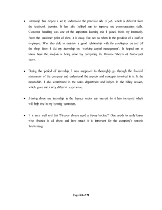  Internship has helped a lot to understand the practical side of job, which is different from 
the textbook theories. It has also helped me to improve my communication skills. 
Customer handling was one of the important learning that I gained from my internship. 
From the customer point of view, it is easy. But not so when in the position of a staff or 
employee. Was also able to maintain a good relationship with the employees on and off 
the shop floor. I did my internship on ‘working capital management’. It helped me to 
know how the analysis is being done by comparing the Balance Sheets of 2subsequet 
years. 
 During the period of internship, I was supposed to thoroughly go through the financial 
statements of the company and understand the aspects and concepts involved in it. In the 
meanwhile, I also contributed in the sales department and helped in the billing session, 
which gave me a very different experience. 
 Having done my internship in the finance sector my interest for it has increased which 
will help me in my coming semesters. 
 It is very well said that “Finance always need a theory backup”. One needs to really know 
what finance is all about and how much it is important for the company’s smooth 
functioning. 
Page 63 of 71 
 
