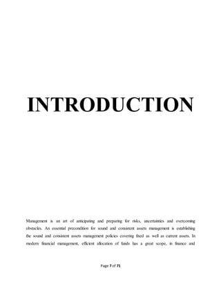 INTRODUCTION 
Management is an art of anticipating and preparing for risks, uncertainties and overcoming 
obstacles. An essential precondition for sound and consistent assets management is establishing 
the sound and consistent assets management policies covering fixed as well as current assets. In 
modern financial management, efficient allocation of funds has a great scope, in finance and 
Page 7 of 71 
 