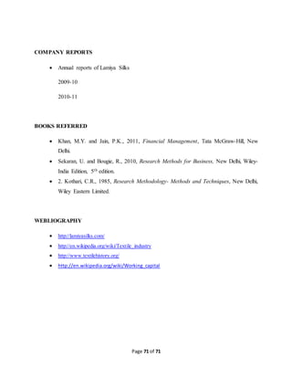 Page 71 of 71 
COMPANY REPORTS 
 Annual reports of Lamiya Silks 
2009-10 
2010-11 
BOOKS REFERRED 
 Khan, M.Y. and Jain, P.K., 2011, Financial Management, Tata McGraw-Hill, New 
Delhi. 
 Sekaran, U. and Bougie, R., 2010, Research Methods for Business, New Delhi, Wiley- 
India Edition, 5th edition. 
 2. Kothari, C.R., 1985, Research Methodology- Methods and Techniques, New Delhi, 
Wiley Eastern Limited. 
WEBLIOGRAPHY 
 http://lamiyasilks.com/ 
 http://en.wikipedia.org/wiki/Textile_industry 
 http://www.textilehistory.org/ 
 http://en.wikipedia.org/wiki/Working_capital 
