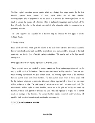 Working capital comprises current assets which are distinct from other assets. In the first 
instance, current assets consist of these assets which are of short duration. 
Working capital may be regarded as the life blood of a business. Its effective provision can do 
much to ensure the success of a business while its inefficient management can lead not only to 
loss of profits but also to the ultimate downfall of what otherwise might be considered as a 
promising concern. 
The funds required and acquired by a business may be invested to two types of assets: 
1. Fixed Assets. 
Page 9 of 71 
2. Current Assets 
Fixed assets are those which yield the returns in the due course of time. The various decisions 
like in which fixed assets funds should be invested and how much should be invested in the fixed 
assets etc. are in the form of capital budgeting decisions. This can be said to be fixed capital 
management. 
Other types of assets are equally important i.e. Current Assets. 
These types of assets are required to ensure smooth and fluent business operations and can be 
said to be life blood of the business. There are two concepts of working capital — Gross and Net. 
Gross working capital refers to gross current assets. Net working capital refers to the difference 
between current assets and current liabilities. The term current assets refers to those assets held 
by the business which can be converted into cash within a short period of time of say one year, 
without reduction in value. The main types of current assets are stock, receivables and cash. The 
term current liabilities refer to those liabilities, which are to be paid off during the course of 
business, within a short period of time say one year. They are expected to be paid out of current 
assets or earnings of the business. The current liabilities mainly consist of sundry creditors, bill 
payable, bank overdraft or cash credit, outstanding expenses etc. 
NEED FOR WORKING CAPITAL 
 