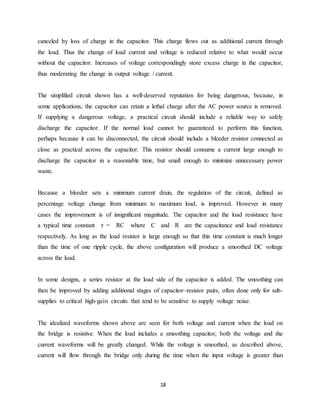 canceled by loss of charge in the capacitor. This charge flows out as additional current through 
the load. Thus the change of load current and voltage is reduced relative to what would occur 
without the capacitor. Increases of voltage correspondingly store excess charge in the capacitor, 
thus moderating the change in output voltage / current. 
The simplified circuit shown has a well-deserved reputation for being dangerous, because, in 
some applications, the capacitor can retain a lethal charge after the AC power source is removed. 
If supplying a dangerous voltage, a practical circuit should include a reliable way to safely 
discharge the capacitor. If the normal load cannot be guaranteed to perform this function, 
perhaps because it can be disconnected, the circuit should include a bleeder resistor connected as 
close as practical across the capacitor. This resistor should consume a current large enough to 
discharge the capacitor in a reasonable time, but small enough to minimize unnecessary power 
waste. 
Because a bleeder sets a minimum current drain, the regulation of the circuit, defined as 
percentage voltage change from minimum to maximum load, is improved. However in many 
cases the improvement is of insignificant magnitude. The capacitor and the load resistance have 
a typical time constant τ = RC where C and R are the capacitance and load resistance 
respectively. As long as the load resistor is large enough so that this time constant is much longer 
than the time of one ripple cycle, the above configuration will produce a smoothed DC voltage 
across the load. 
In some designs, a series resistor at the load side of the capacitor is added. The smoothing can 
then be improved by adding additional stages of capacitor–resistor pairs, often done only for sub-supplies 
to critical high-gain circuits that tend to be sensitive to supply voltage noise. 
The idealized waveforms shown above are seen for both voltage and current when the load on 
the bridge is resistive. When the load includes a smoothing capacitor, both the voltage and the 
current waveforms will be greatly changed. While the voltage is smoothed, as described above, 
current will flow through the bridge only during the time when the input voltage is greater than 
18 
 