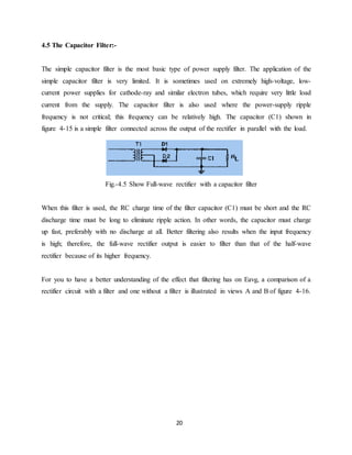20 
4.5 The Capacitor Filter:- 
The simple capacitor filter is the most basic type of power supply filter. The application of the 
simple capacitor filter is very limited. It is sometimes used on extremely high-voltage, low-current 
power supplies for cathode-ray and similar electron tubes, which require very little load 
current from the supply. The capacitor filter is also used where the power-supply ripple 
frequency is not critical; this frequency can be relatively high. The capacitor (C1) shown in 
figure 4-15 is a simple filter connected across the output of the rectifier in parallel with the load. 
Fig.-4.5 Show Full-wave rectifier with a capacitor filter 
When this filter is used, the RC charge time of the filter capacitor (C1) must be short and the RC 
discharge time must be long to eliminate ripple action. In other words, the capacitor must charge 
up fast, preferably with no discharge at all. Better filtering also results when the input frequency 
is high; therefore, the full-wave rectifier output is easier to filter than that of the half-wave 
rectifier because of its higher frequency. 
For you to have a better understanding of the effect that filtering has on Eavg, a comparison of a 
rectifier circuit with a filter and one without a filter is illustrated in views A and B of figure 4-16. 
 