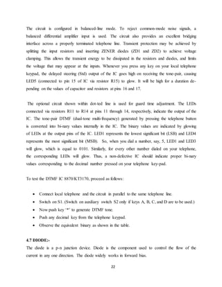 The circuit is configured in balanced-line mode. To reject common-mode noise signals, a 
balanced differential amplifier input is used. The circuit also provides an excellent bridging 
interface across a properly terminated telephone line. Transient protection may be achieved by 
splitting the input resistors and inserting ZENER diodes (ZD1 and ZD2) to achieve voltage 
clamping. This allows the transient energy to be dissipated in the resistors and diodes, and limits 
the voltage that may appear at the inputs. Whenever you press any key on your local telephone 
keypad, the delayed steering (Std) output of the IC goes high on receiving the tone-pair, causing 
LED5 (connected to pin 15 of IC via resistor R15) to glow. It will be high for a duration de-pending 
on the values of capacitor and resistors at pins 16 and 17. 
The optional circuit shown within dot-ted line is used for guard time adjustment. The LEDs 
connected via resistors R11 to R14 at pins 11 through 14, respectively, indicate the output of the 
IC. The tone-pair DTMF (dual-tone multi-frequency) generated by pressing the telephone button 
is converted into bi-nary values internally in the IC. The binary values are indicated by glowing 
of LEDs at the output pins of the IC. LED1 represents the lowest significant bit (LSB) and LED4 
represents the most significant bit (MSB). So, when you dial a number, say, 5, LED1 and LED3 
will glow, which is equal to 0101. Similarly, for every other number dialed on your telephone, 
the corresponding LEDs will glow. Thus, a non-defective IC should indicate proper bi-nary 
values corresponding to the decimal number pressed on your telephone key-pad. 
To test the DTMF IC 8870/KT3170, proceed as follows: 
 Connect local telephone and the circuit in parallel to the same telephone line. 
 Switch on S1. (Switch on auxiliary switch S2 only if keys A, B, C, and D are to be used.) 
 Now push key ‘*’ to generate DTMF tone. 
 Push any decimal key from the telephone keypad. 
 Observe the equivalent binary as shown in the table. 
4.7 DIODE:- 
The diode is a p-n junction device. Diode is the component used to control the flow of the 
current in any one direction. The diode widely works in forward bias. 
22 
 