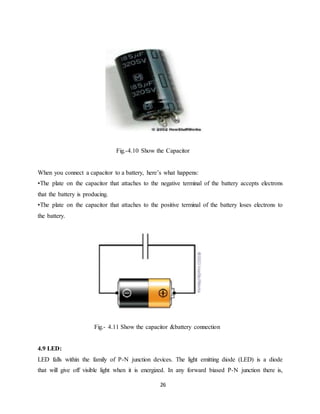 Fig.-4.10 Show the Capacitor 
When you connect a capacitor to a battery, here’s what happens: 
•The plate on the capacitor that attaches to the negative terminal of the battery accepts electrons 
that the battery is producing. 
•The plate on the capacitor that attaches to the positive terminal of the battery loses electrons to 
the battery. 
Fig.- 4.11 Show the capacitor &battery connection 
4.9 LED: 
LED falls within the family of P-N junction devices. The light emitting diode (LED) is a diode 
that will give off visible light when it is energized. In any forward biased P-N junction there is, 
26 
 