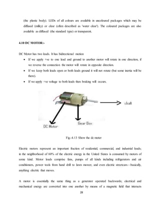 (the plastic body). LEDs of all colours are available in uncoloured packages which may be 
diffused (milky) or clear (often described as 'water clear'). The coloured packages are also 
available as diffused (the standard type) or transparent. 
28 
4.10 DC MOTOR:- 
DC Motor has two leads. It has bidirectional motion 
 If we apply +ve to one lead and ground to another motor will rotate in one direction, if 
we reverse the connection the motor will rotate in opposite direction. 
 If we keep both leads open or both leads ground it will not rotate (but some inertia will be 
there). 
 If we apply +ve voltage to both leads then braking will occurs. 
Fig.-4.13 Show the dc moter 
Electric motors represent an important fraction of residential, commercial, and industrial loads; 
in the neighborhood of 60% of the electric energy in the United States is consumed by motors of 
some kind. Motor loads comprise fans, pumps of all kinds including refrigerators and air 
conditioners, power tools from hand drill to lawn mower, and even electric streetcars—basically, 
anything electric that moves. 
A motor is essentially the same thing as a generator operated backwards; electrical and 
mechanical energy are converted into one another by means of a magnetic field that interacts 
 