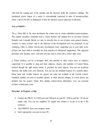 with both the rotating part of the machine and the electrons inside the conductor windings. The 
mechanical power output of a motor is conventionally expressed in units of horsepower(hp), 
where 1 hp¼0.746 kW, to distinguish it from the electrical power expressed in kilowatts. 
29 
4.11 μ VISION:- 
The μ Vision IDE is, for most developers, the easiest way to create embedded system programs. 
This chapter describes commonly used μ Vision features and explains how to use them. General 
Remarks and Concepts Before we start to describe how to use μVision, some general remarks, 
common to many screens1 and to the behavior of the development tool, are presented. In our 
continuous effort to deliver best-in-class development tools, supporting you in your daily work, 
μVision has been built to resemble the look-and-feel of widespread applications. This approach 
decreases your learning curve, such that you may start to work with μ Vision right away. 
μ Vision windows can be re-arranged, tiled, and attached to other screen areas or windows 
respectively It is possible to drag and drop windows, objects, and variables A Context Menu, 
invoked through the right mouse button, is provided for most objects. You can use keyboard 
shortcuts and define your own shortcuts. You can use the abundant features of a modern editor. 
Menu items and Toolbar buttons are greyed out when not available in the Current context. 
Graphical symbols are used to resemble options, to mark unsaved changes, or reveal objects not 
included into the project. Status Bars display context-driven information. You can associate 
μVision to third-party tools 
Procedure to Program a Chip 
 Connect the PRO51 to COM port and USB port on your PC. USB is used for +5V power 
supply only. You can use regulated 5V supply and connect it on pin 4 of the 9 Pin 
connector. 
 Start PROG51 from your program menu. 
 Select appropriate com port on your PC. 
 