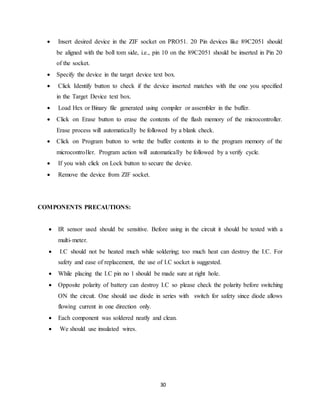  Insert desired device in the ZIF socket on PRO51. 20 Pin devices like 89C2051 should 
be aligned with the boll tom side, i.e., pin 10 on the 89C2051 should be inserted in Pin 20 
of the socket. 
 Specify the device in the target device text box. 
 Click Identify button to check if the device inserted matches with the one you specified 
30 
in the Target Device text box. 
 Load Hex or Binary file generated using compiler or assembler in the buffer. 
 Click on Erase button to erase the contents of the flash memory of the microcontroller. 
Erase process will automatically be followed by a blank check. 
 Click on Program button to write the buffer contents in to the program memory of the 
microcontroller. Program action will automatically be followed by a verify cycle. 
 If you wish click on Lock button to secure the device. 
 Remove the device from ZIF socket. 
COMPONENTS PRECAUTIONS: 
 IR sensor used should be sensitive. Before using in the circuit it should be tested with a 
multi-meter. 
 I.C should not be heated much while soldering; too much heat can destroy the I.C. For 
safety and ease of replacement, the use of I.C socket is suggested. 
 While placing the I.C pin no 1 should be made sure at right hole. 
 Opposite polarity of battery can destroy I.C so please check the polarity before switching 
ON the circuit. One should use diode in series with switch for safety since diode allows 
flowing current in one direction only. 
 Each component was soldered neatly and clean. 
 We should use insulated wires. 
 