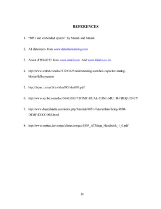 REFERENCES 
1. “8051 and embedded system” by Mazidi and Mazidi 
2. All datasheets from www.datasheetcatalog.com 
3. About AT89s8252 from www.atmel.com And www.triindia.co.in 
4. http://www.scribd.com/doc/13283625/understanding-switched-capacitor-analog-blocks# 
33 
fullscreen:on 
5. http://focus.ti.com/lit/an/sloa093/sloa093.pdf 
6. http://www.scribd.com/doc/36463383/7/DTMF-DUAL-TONE-MULTI-FREQUENCY 
7. http://www.dnatechindia.com/index.php/Tutorials/8051-Tutorial/Interfacing-8870- 
DTMF-DECODER.html 
8. http://www.swrtec.de/swrtec/clinux/avrgcc/UOP_ATMega_Handbook_1_0.pdf 
 