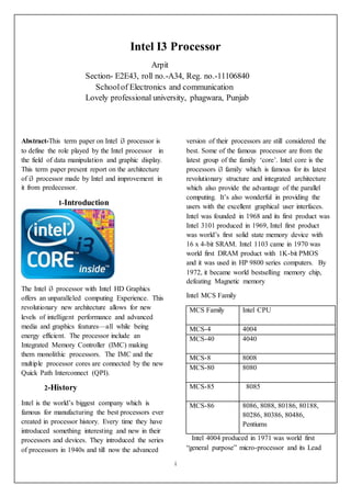 i
Intel I3 Processor
Arpit
Section- E2E43, roll no.-A34, Reg. no.-11106840
Schoolof Electronics and communication
Lovely professional university, phagwara, Punjab
Abstract-This term paper on Intel i3 processor is
to define the role played by the Intel processor in
the field of data manipulation and graphic display.
This term paper present report on the architecture
of i3 processor made by Intel and improvement in
it from predecessor.
1-Introduction
The Intel i3 processor with Intel HD Graphics
offers an unparalleled computing Experience. This
revolutionary new architecture allows for new
levels of intelligent performance and advanced
media and graphics features—all while being
energy efficient. The processor include an
Integrated Memory Controller (IMC) making
them monolithic processors. The IMC and the
multiple processor cores are connected by the new
Quick Path Interconnect (QPI).
2-History
Intel is the world’s biggest company which is
famous for manufacturing the best processors ever
created in processor history. Every time they have
introduced something interesting and new in their
processors and devices. They introduced the series
of processors in 1940s and till now the advanced
version of their processors are still considered the
best. Some of the famous processor are from the
latest group of the family ‘core’. Intel core is the
processors i3 family which is famous for its latest
revolutionary structure and integrated architecture
which also provide the advantage of the parallel
computing. It’s also wonderful in providing the
users with the excellent graphical user interfaces.
Intel was founded in 1968 and its first product was
Intel 3101 produced in 1969, Intel first product
was world’s first solid state memory device with
16 x 4-bit SRAM. Intel 1103 came in 1970 was
world first DRAM product with 1K-bit PMOS
and it was used in HP 9800 series computers. By
1972, it became world bestselling memory chip,
defeating Magnetic memory
Intel MCS Family
MCS Family Intel CPU
MCS-4 4004
MCS-40 4040
MCS-8 8008
MCS-80 8080
MCS-85 8085
MCS-86 8086, 8088, 80186, 80188,
80286, 80386, 80486,
Pentiums
Intel 4004 produced in 1971 was world first
“general purpose” micro-processor and its Lead
 