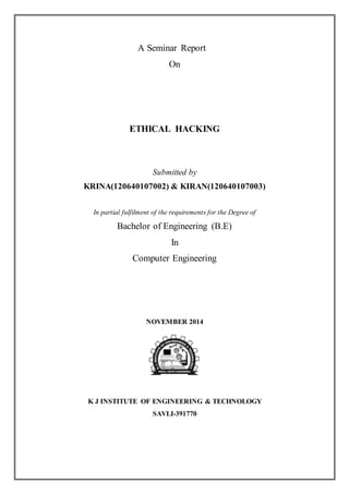 A Seminar Report 
On 
ETHICAL HACKING 
Submitted by 
KRINA(120640107002) & KIRAN(120640107003) 
In partial fulfilment of the requirements for the Degree of 
Bachelor of Engineering (B.E) 
In 
Computer Engineering 
NOVEMBER 2014 
K J INSTITUTE OF ENGINEERING & TECHNOLOGY 
SAVLI-391770 
