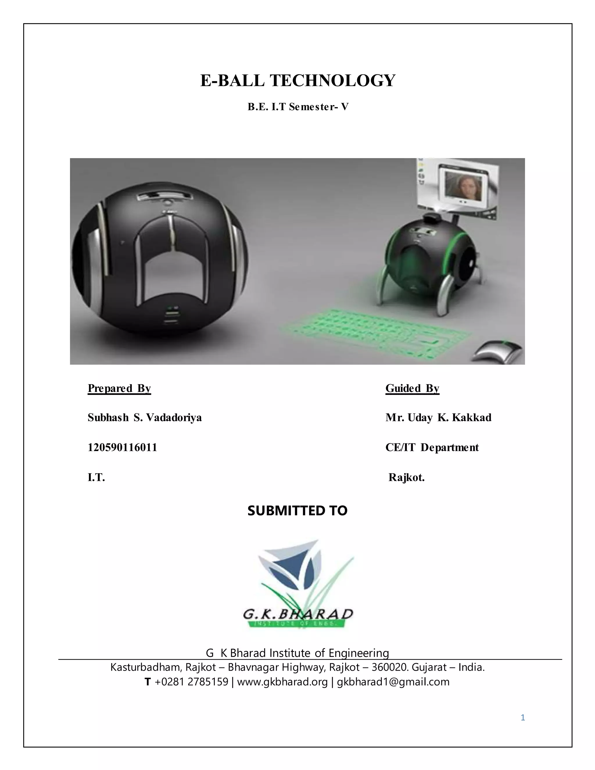 1 
E-BALL TECHNOLOGY 
B.E. I.T Semester- V 
Prepared By Guided By 
Subhash S. Vadadoriya Mr. Uday K. Kakkad 
120590116011 CE/IT Department 
I.T. Rajkot. 
SUBMITTED TO 
G K Bharad Institute of Engineering 
Kasturbadham, Rajkot – Bhavnagar Highway, Rajkot – 360020. Gujarat – India. 
T +0281 2785159 | www.gkbharad.org | gkbharad1@gmail.com 
 
