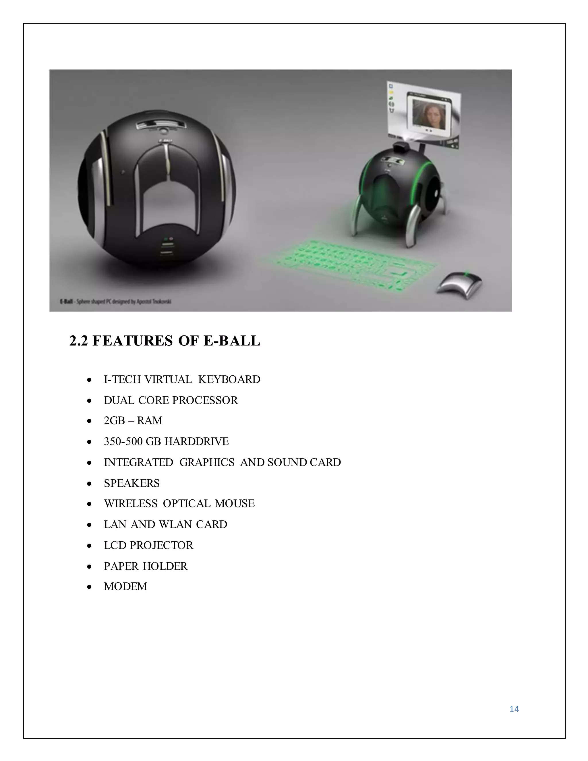14 
2.2 FEATURES OF E-BALL 
 I-TECH VIRTUAL KEYBOARD 
 DUAL CORE PROCESSOR 
 2GB – RAM 
 350-500 GB HARDDRIVE 
 INTEGRATED GRAPHICS AND SOUND CARD 
 SPEAKERS 
 WIRELESS OPTICAL MOUSE 
 LAN AND WLAN CARD 
 LCD PROJECTOR 
 PAPER HOLDER 
 MODEM 
 