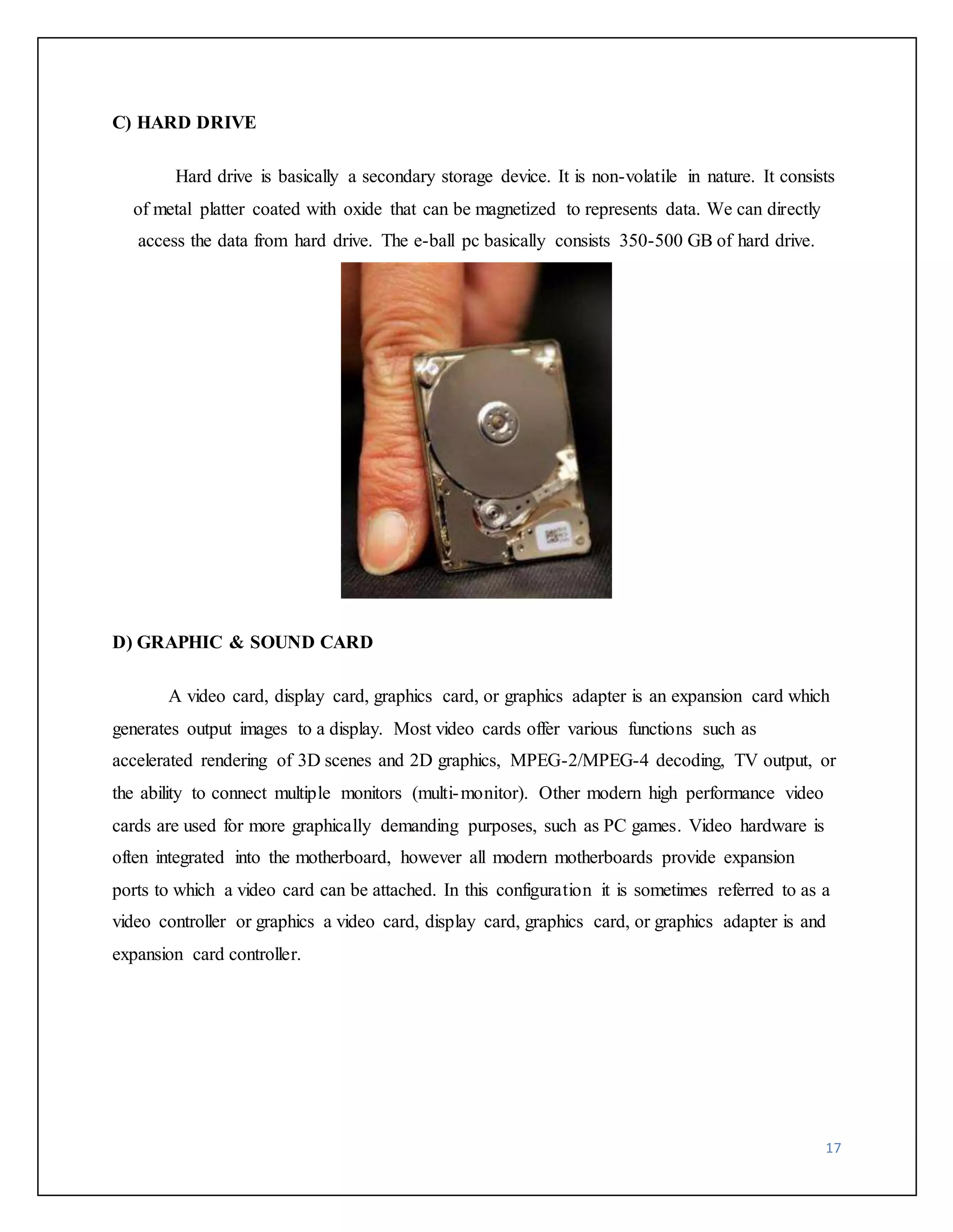 17 
C) HARD DRIVE 
Hard drive is basically a secondary storage device. It is non-volatile in nature. It consists 
of metal platter coated with oxide that can be magnetized to represents data. We can directly 
access the data from hard drive. The e-ball pc basically consists 350-500 GB of hard drive. 
D) GRAPHIC & SOUND CARD 
A video card, display card, graphics card, or graphics adapter is an expansion card which 
generates output images to a display. Most video cards offer various functions such as 
accelerated rendering of 3D scenes and 2D graphics, MPEG-2/MPEG-4 decoding, TV output, or 
the ability to connect multiple monitors (multi-monitor). Other modern high performance video 
cards are used for more graphically demanding purposes, such as PC games. Video hardware is 
often integrated into the motherboard, however all modern motherboards provide expansion 
ports to which a video card can be attached. In this configuration it is sometimes referred to as a 
video controller or graphics a video card, display card, graphics card, or graphics adapter is and 
expansion card controller. 
 